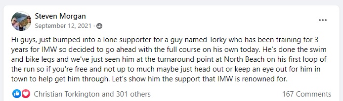 Screenshot of a Facebook post by Steve Morgan with 301 likes and 167 comments. It reads: Hi guys, just bumped into a lone supporter for a guy named Torky who has been training for 3 years for IMW so decided to go ahead with the full course on his own today. He's done the swim and bike legs and we've just seen him at the turnaround point at North Beach on his first loop of the run so if you're free and not up to much maybe just head out or keep an eye out for him in town to help get him through. Let's show him the support that IMW is renowned for.